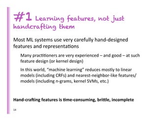 #1 Learning features, not just
handcrafting them

Most	
  ML	
  systems	
  use	
  very	
  carefully	
  hand-­‐designed	
  
features	
  and	
  representa>ons	
  
         Many	
  prac>>oners	
  are	
  very	
  experienced	
  –	
  and	
  good	
  –	
  at	
  such	
  
         feature	
  design	
  (or	
  kernel	
  design)	
  
         In	
  this	
  world,	
  “machine	
  learning”	
  reduces	
  mostly	
  to	
  linear	
  
         models	
  (including	
  CRFs)	
  and	
  nearest-­‐neighbor-­‐like	
  features/
         models	
  (including	
  n-­‐grams,	
  kernel	
  SVMs,	
  etc.)	
  
	
  
Hand-­‐cra7ing	
  features	
  is	
  )me-­‐consuming,	
  bri<le,	
  incomplete	
  
14	
  
 