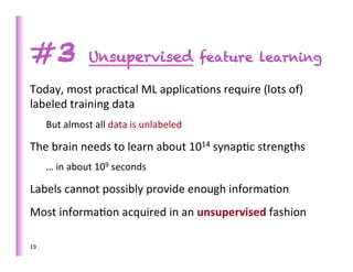 #3                      Unsupervised feature learning

Today,	
  most	
  prac>cal	
  ML	
  applica>ons	
  require	
  (lots	
  of)	
  
labeled	
  training	
  data	
  
         But	
  almost	
  all	
  data	
  is	
  unlabeled	
  

The	
  brain	
  needs	
  to	
  learn	
  about	
  1014	
  synap>c	
  strengths	
  
         …	
  in	
  about	
  109	
  seconds	
  

Labels	
  cannot	
  possibly	
  provide	
  enough	
  informa>on	
  
Most	
  informa>on	
  acquired	
  in	
  an	
  unsupervised	
  fashion	
  

19	
  
 