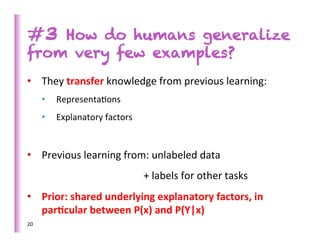 #3 How do humans generalize
from very few examples?
•  They	
  transfer	
  knowledge	
  from	
  previous	
  learning:	
  
         •           Representa>ons	
  
         •           Explanatory	
  factors	
  


•  Previous	
  learning	
  from:	
  unlabeled	
  data	
  	
  
              	
             	
        	
  	
  	
  	
  	
     	
  +	
  labels	
  for	
  other	
  tasks	
  
•  Prior:	
  shared	
  underlying	
  explanatory	
  factors,	
  in	
  
   par)cular	
  between	
  P(x)	
  and	
  P(Y|x)	
  	
  
20	
  
	
  
 