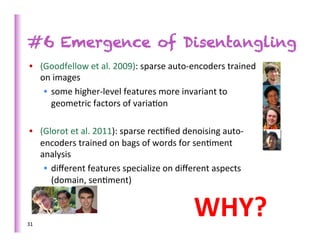 #6 Emergence of Disentangling
 •  (Goodfellow	
  et	
  al.	
  2009):	
  sparse	
  auto-­‐encoders	
  trained	
  
    on	
  images	
  	
  
     •  some	
  higher-­‐level	
  features	
  more	
  invariant	
  to	
  
        geometric	
  factors	
  of	
  varia>on	
  	
  

 •  (Glorot	
  et	
  al.	
  2011):	
  sparse	
  rec>ﬁed	
  denoising	
  auto-­‐
    encoders	
  trained	
  on	
  bags	
  of	
  words	
  for	
  sen>ment	
  
    analysis	
  
     •  diﬀerent	
  features	
  specialize	
  on	
  diﬀerent	
  aspects	
  
        (domain,	
  sen>ment)	
  



31	
  
                                                            WHY?	
  
 
