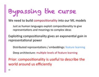 Bypassing the curse
We	
  need	
  to	
  build	
  composi>onality	
  into	
  our	
  ML	
  models	
  	
  
         Just	
  as	
  human	
  languages	
  exploit	
  composi>onality	
  to	
  give	
  
         representa>ons	
  and	
  meanings	
  to	
  complex	
  ideas	
  

Exploi>ng	
  composi>onality	
  gives	
  an	
  exponen>al	
  gain	
  in	
  
representa>onal	
  power	
  
         Distributed	
  representa>ons	
  /	
  embeddings:	
  feature	
  learning	
  
         Deep	
  architecture:	
  mul>ple	
  levels	
  of	
  feature	
  learning	
  

Prior:	
  composi>onality	
  is	
  useful	
  to	
  describe	
  the	
  
world	
  around	
  us	
  eﬃciently	
  
33	
     	
  
 
