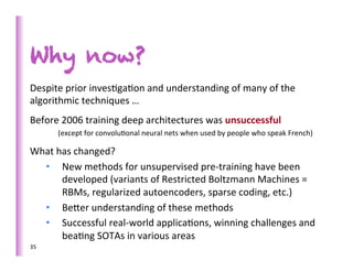 Why now?
Despite	
  prior	
  inves>ga>on	
  and	
  understanding	
  of	
  many	
  of	
  the	
  
algorithmic	
  techniques	
  …	
  
Before	
  2006	
  training	
  deep	
  architectures	
  was	
  unsuccessful	
  
         (except	
  for	
  convolu>onal	
  neural	
  nets	
  when	
  used	
  by	
  people	
  who	
  speak	
  French)	
  

What	
  has	
  changed?	
  
  •  New	
  methods	
  for	
  unsupervised	
  pre-­‐training	
  have	
  been	
  
         developed	
  (variants	
  of	
  Restricted	
  Boltzmann	
  Machines	
  =	
  
         RBMs,	
  regularized	
  autoencoders,	
  sparse	
  coding,	
  etc.)	
  
  •  Beber	
  understanding	
  of	
  these	
  methods	
  
  •  Successful	
  real-­‐world	
  applica>ons,	
  winning	
  challenges	
  and	
  
         bea>ng	
  SOTAs	
  in	
  various	
  areas	
  
35	
  
 