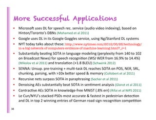 More Successful Applications
   •  Microsof	
  uses	
  DL	
  for	
  speech	
  rec.	
  service	
  (audio	
  video	
  indexing),	
  based	
  on	
  
      Hinton/Toronto’s	
  DBNs	
  (Mohamed	
  et	
  al	
  2011)	
  
   •  Google	
  uses	
  DL	
  in	
  its	
  Google	
  Goggles	
  service,	
  using	
  Ng/Stanford	
  DL	
  systems	
  
   •  NYT	
  today	
  talks	
  about	
  these:	
  http://www.nytimes.com/2012/06/26/technology/
         in-a-big-network-of-computers-evidence-of-machine-learning.html?_r=1
   •  Substan>ally	
  bea>ng	
  SOTA	
  in	
  language	
  modeling	
  (perplexity	
  from	
  140	
  to	
  102	
  
      on	
  Broadcast	
  News)	
  for	
  speech	
  recogni>on	
  (WSJ	
  WER	
  from	
  16.9%	
  to	
  14.4%)	
  
      (Mikolov	
  et	
  al	
  2011)	
  and	
  transla>on	
  (+1.8	
  BLEU)	
  (Schwenk	
  2012)	
  
   •  SENNA:	
  Unsup.	
  pre-­‐training	
  +	
  mul>-­‐task	
  DL	
  reaches	
  SOTA	
  on	
  POS,	
  NER,	
  SRL,	
  
      chunking,	
  parsing,	
  with	
  >10x	
  beber	
  speed	
  &	
  memory	
  (Collobert	
  et	
  al	
  2011)	
  
   •  Recursive	
  nets	
  surpass	
  SOTA	
  in	
  paraphrasing	
  (Socher	
  et	
  al	
  2011)	
  
   •  Denoising	
  AEs	
  substan>ally	
  beat	
  SOTA	
  in	
  sen>ment	
  analysis	
  (Glorot	
  et	
  al	
  2011)	
  
   •  Contrac>ve	
  AEs	
  SOTA	
  in	
  knowledge-­‐free	
  MNIST	
  (.8%	
  err)	
  (Rifai	
  et	
  al	
  NIPS	
  2011)	
  
   •  Le	
  Cun/NYU’s	
  stacked	
  PSDs	
  most	
  accurate	
  &	
  fastest	
  in	
  pedestrian	
  detec>on	
  
      and	
  DL	
  in	
  top	
  2	
  winning	
  entries	
  of	
  German	
  road	
  sign	
  recogni>on	
  compe>>on	
  	
  

38	
  
 