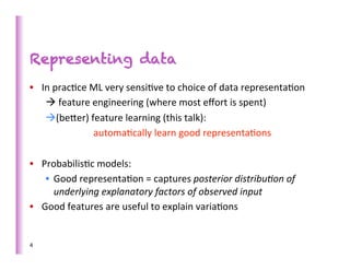 Representing data
•  In	
  prac>ce	
  ML	
  very	
  sensi>ve	
  to	
  choice	
  of	
  data	
  representa>on	
  
    à	
  feature	
  engineering	
  (where	
  most	
  eﬀort	
  is	
  spent)	
  
    à (beber)	
  feature	
  learning	
  (this	
  talk):	
  	
  
          	
        	
  automa>cally	
  learn	
  good	
  representa>ons	
  
    	
  
•  Probabilis>c	
  models:	
  
    •  Good	
  representa>on	
  =	
  captures	
  posterior	
  distribu,on	
  of	
  
         underlying	
  explanatory	
  factors	
  of	
  observed	
  input	
  
•  Good	
  features	
  are	
  useful	
  to	
  explain	
  varia>ons	
  


4	
  
 