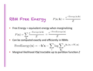 RBM Free Energy

•  Free	
  Energy	
  =	
  equivalent	
  energy	
  when	
  marginalizing	
  

	
  	
  
•  Can	
  be	
  computed	
  exactly	
  and	
  eﬃciently	
  in	
  RBMs	
  
	
  

•  Marginal	
  likelihood	
  P(x)	
  tractable	
  up	
  to	
  par>>on	
  func>on	
  Z	
  
 