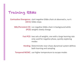 Training RBMs
Contras>ve	
  Divergence:	
  	
  start	
  nega>ve	
  Gibbs	
  chain	
  at	
  observed	
  x,	
  run	
  k	
  
                   (CD-­‐k)	
   Gibbs	
  steps	
  
                                     	
  
      SML/Persistent	
  CD:	
   run	
  nega>ve	
  Gibbs	
  chain	
  in	
  background	
  while	
  
                  (PCD)	
  	
  weights	
  slowly	
  change	
  


                     Fast	
  PCD:	
   two	
  sets	
  of	
  weights,	
  one	
  with	
  a	
  large	
  learning	
  rate	
  
                                      only	
  used	
  for	
  nega>ve	
  phase,	
  quickly	
  exploring	
  
                                      modes	
  

                      Herding:	
   Determinis>c	
  near-­‐chaos	
  dynamical	
  system	
  deﬁnes	
  
                                   both	
  learning	
  and	
  sampling	
  
        Tempered	
  MCMC:	
   use	
  higher	
  temperature	
  to	
  escape	
  modes	
  
 
