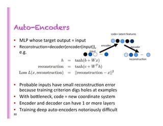 Auto-Encoders
                                                                                                  	
  code=	
  latent	
  features	
  

•  MLP	
  whose	
  target	
  output	
  =	
  input	
  
•  Reconstruc>on=decoder(encoder(input)),	
  	
  	
  	
  	
  	
  e	
  ncoder	
  	
  	
  
                                                                      	
  	
  	
  	
  	
  	
  	
                           	
  decoder	
  
        e.g.	
                                                            	
  input	
  
                                                                                          …	
                                            …	
  
 	
                                                                                                                       	
  reconstruc>on	
  




•  Probable	
  inputs	
  have	
  small	
  reconstruc>on	
  error	
  
       because	
  training	
  criterion	
  digs	
  holes	
  at	
  examples	
  
•  With	
  bobleneck,	
  code	
  =	
  new	
  coordinate	
  system	
  
•  Encoder	
  and	
  decoder	
  can	
  have	
  1	
  or	
  more	
  layers	
  
•  Training	
  deep	
  auto-­‐encoders	
  notoriously	
  diﬃcult	
  
80	
  
	
  
 