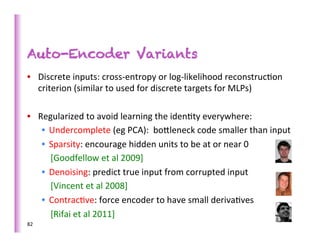Auto-Encoder Variants
•  Discrete	
  inputs:	
  cross-­‐entropy	
  or	
  log-­‐likelihood	
  reconstruc>on	
  
   criterion	
  (similar	
  to	
  used	
  for	
  discrete	
  targets	
  for	
  MLPs)	
  

•  Regularized	
  to	
  avoid	
  learning	
  the	
  iden>ty	
  everywhere:	
  
    •  Undercomplete	
  (eg	
  PCA):	
  	
  bobleneck	
  code	
  smaller	
  than	
  input	
  
    •  Sparsity:	
  encourage	
  hidden	
  units	
  to	
  be	
  at	
  or	
  near	
  0	
  
    	
  	
  	
  	
  [Goodfellow	
  et	
  al	
  2009]	
  
    •  Denoising:	
  predict	
  true	
  input	
  from	
  corrupted	
  input	
  
    	
  	
  	
  	
  [Vincent	
  et	
  al	
  2008]	
  
    •  Contrac>ve:	
  force	
  encoder	
  to	
  have	
  small	
  deriva>ves	
  
    	
  	
  	
  	
  [Rifai	
  et	
  al	
  2011]	
  
82	
  
 