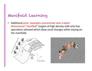 Manifold Learning
•  Addi>onal	
  prior:	
  examples	
  concentrate	
  near	
  a	
  lower	
  
   dimensional	
  “manifold”	
  (region	
  of	
  high	
  density	
  with	
  only	
  few	
  
   opera>ons	
  allowed	
  which	
  allow	
  small	
  changes	
  while	
  staying	
  on	
  
   the	
  manifold)	
  




                                                                                        83	
  
 