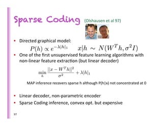 Sparse Coding                                             (Olshausen	
  et	
  al	
  97)	
  



•  Directed	
  graphical	
  model:	
  	
  

•  One	
  of	
  the	
  ﬁrst	
  unsupervised	
  feature	
  learning	
  algorithms	
  with	
  
   non-­‐linear	
  feature	
  extrac>on	
  (but	
  linear	
  decoder)	
  
         	
  
         	
  
         	
  
         MAP	
  inference	
  recovers	
  sparse	
  h	
  although	
  P(h|x)	
  not	
  concentrated	
  at	
  0	
  
         	
  
•  Linear	
  decoder,	
  non-­‐parametric	
  encoder	
  
•  Sparse	
  Coding	
  inference,	
  convex	
  opt.	
  but	
  expensive	
  

97	
  
 