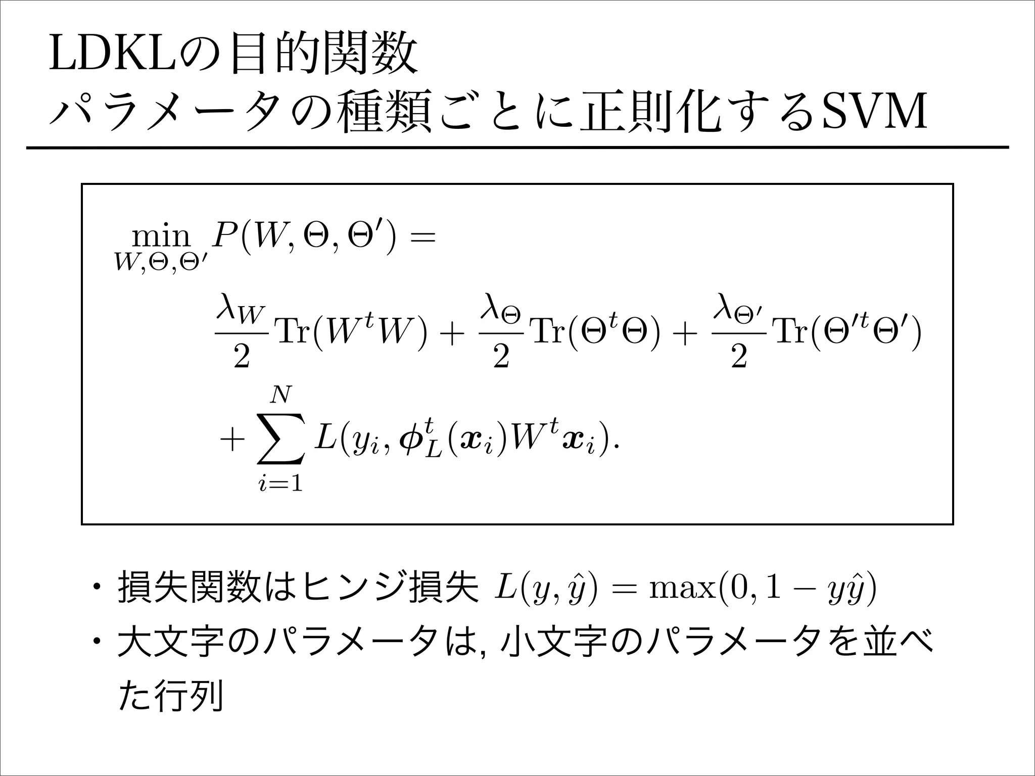 LDKLの目的関数
パラメータの種類ごとに正則化するSVM
min
W,⇥,⇥0
P(W, ⇥, ⇥0
) =
W
2
Tr(Wt
W) +
⇥
2
Tr(⇥t
⇥) +
⇥0
2
Tr(⇥0t
⇥0
)
+
NX
i=1
L(yi, t
L(xi)Wt
xi).
• 損失関数はヒンジ損失
• 大文字のパラメータは, 小文字のパラメータを並べ
た行列
L(y, ˆy) = max(0, 1 yˆy)
 
