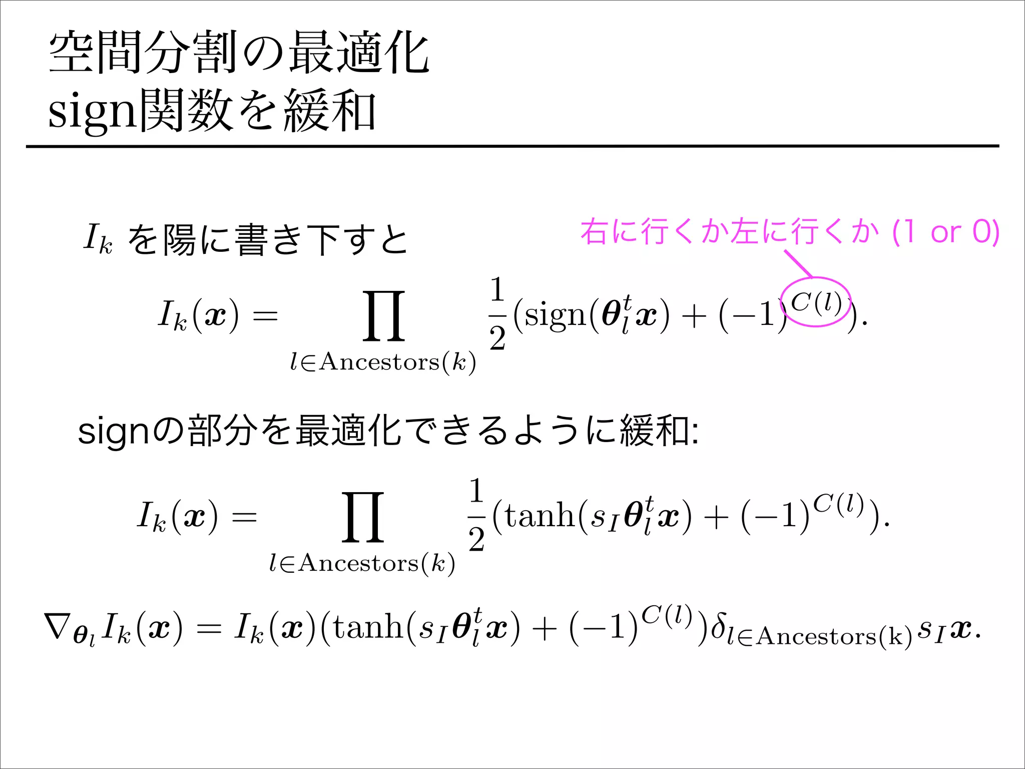空間分割の最適化
sign関数を緩和
Ik(x) =
Y
l2Ancestors(k)
1
2
(sign(✓t
l x) + ( 1)C(l)
).
  を陽に書き下すとIk 右に行くか左に行くか (1 or 0)
signの部分を最適化できるように緩和:
Ik(x) =
Y
l2Ancestors(k)
1
2
(tanh(sI✓t
l x) + ( 1)C(l)
).
r✓l
Ik(x) = Ik(x)(tanh(sI✓t
l x) + ( 1)C(l)
) l2Ancestors(k)sIx.
 