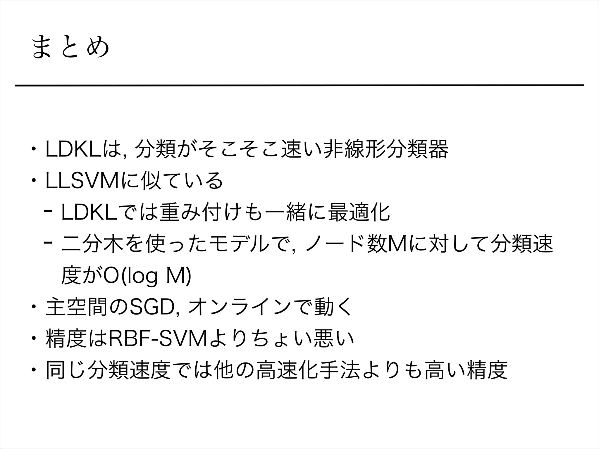 まとめ
• LDKLは, 分類がそこそこ速い非線形分類器
• LLSVMに似ている
- LDKLでは重み付けも一緒に最適化
- 二分木を使ったモデルで, ノード数Mに対して分類速
度がO(log M)
• 主空間のSGD, オンラインで動く
• 精度はRBF-SVMよりちょい悪い
• 同じ分類速度では他の高速化手法よりも高い精度
 
