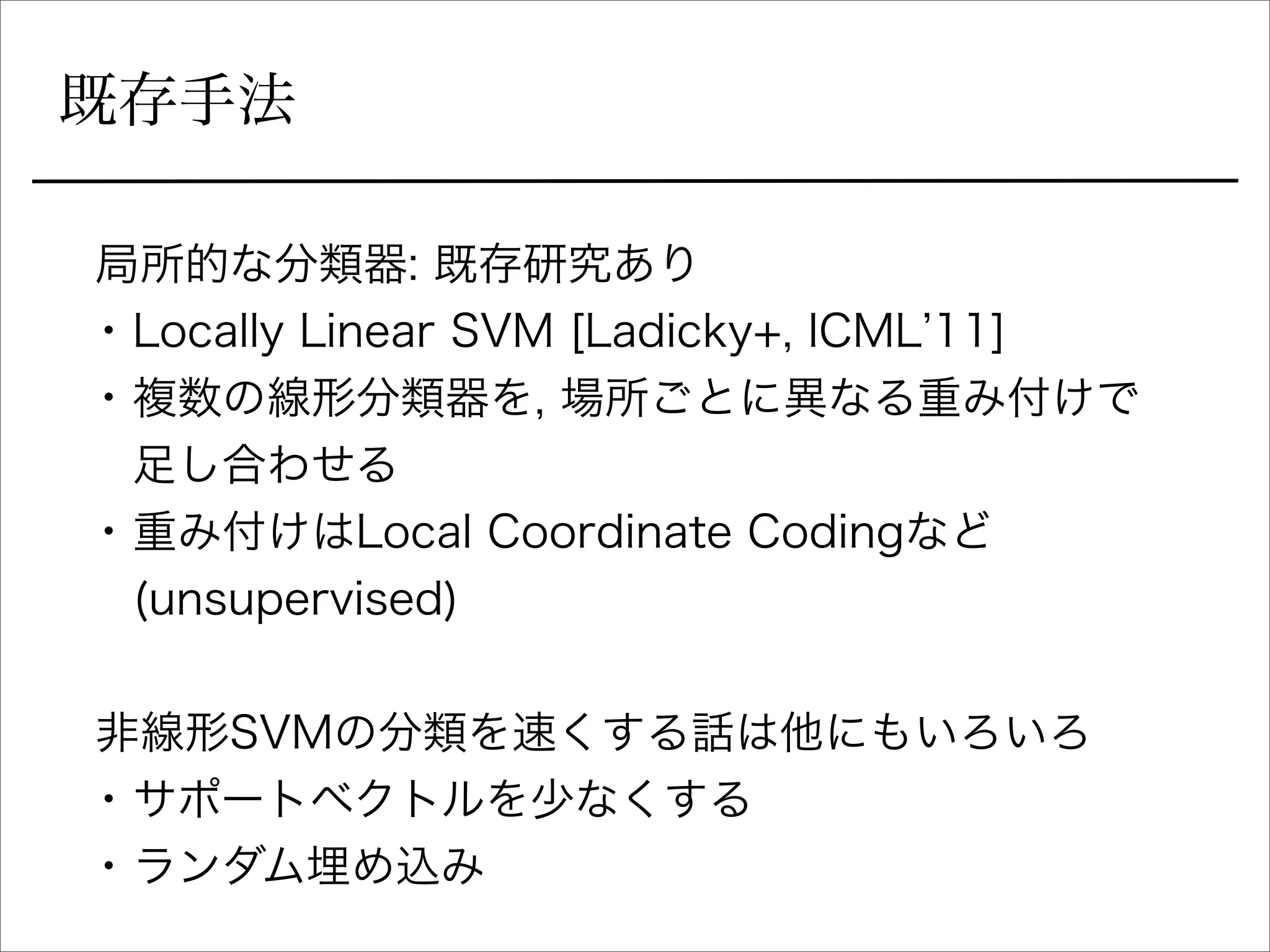既存手法
局所的な分類器: 既存研究あり
• Locally Linear SVM [Ladicky+, ICML 11]
• 複数の線形分類器を, 場所ごとに異なる重み付けで
足し合わせる
• 重み付けはLocal Coordinate Codingなど
(unsupervised)
非線形SVMの分類を速くする話は他にもいろいろ
• サポートベクトルを少なくする
• ランダム埋め込み
 
