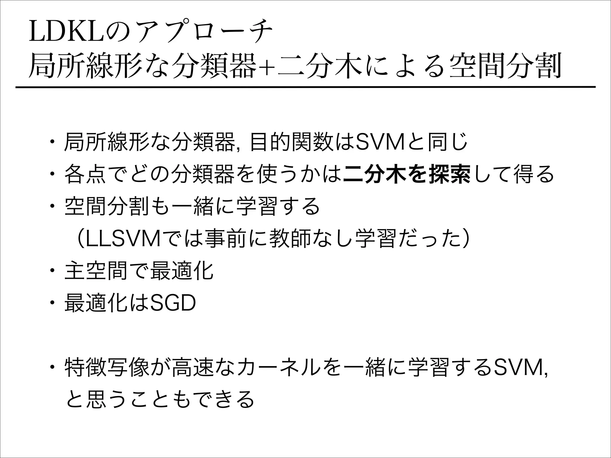 LDKLのアプローチ
局所線形な分類器+二分木による空間分割
• 局所線形な分類器, 目的関数はSVMと同じ
• 各点でどの分類器を使うかは二分木を探索して得る
• 空間分割も一緒に学習する
（LLSVMでは事前に教師なし学習だった）
• 主空間で最適化
• 最適化はSGD
• 特徴写像が高速なカーネルを一緒に学習するSVM,
と思うこともできる
 