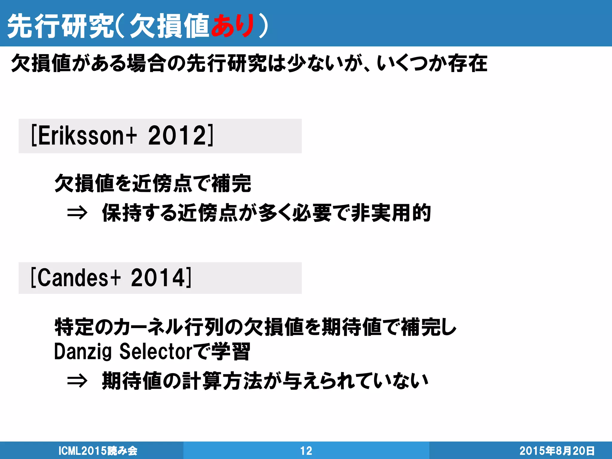 先行研究（欠損値あり）
2015年8月20日ICML2015読み会 12
欠損値がある場合の先行研究は少ないが、いくつか存在
[Eriksson+ 2012]
欠損値を近傍点で補完
⇒ 保持する近傍点が多く必要で非実用的
[Candes+ 2014]
特定のカーネル行列の欠損値を期待値で補完し
Danzig Selectorで学習
⇒ 期待値の計算方法が与えられていない
 
