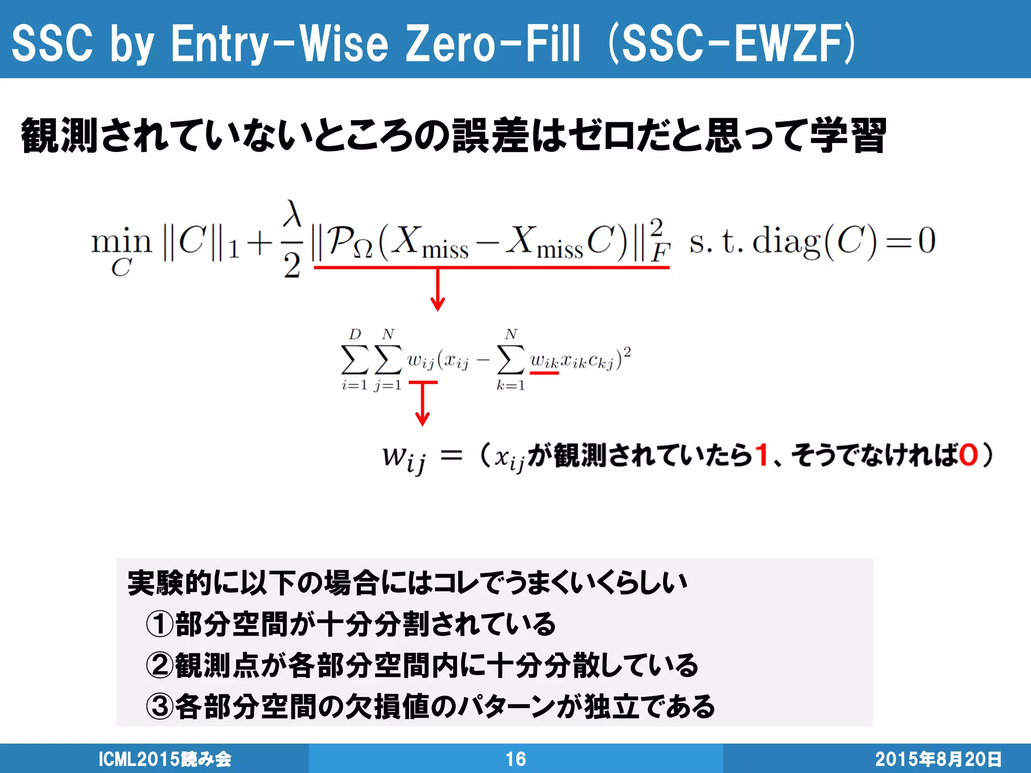 SSC by Entry-Wise Zero-Fill (SSC-EWZF)
2015年8月20日ICML2015読み会 16
観測されていないところの誤差はゼロだと思って学習
実験的に以下の場合にはコレでうまくいくらしい
①部分空間が十分分割されている
②観測点が各部分空間内に十分分散している
③各部分空間の欠損値のパターンが独立である
 