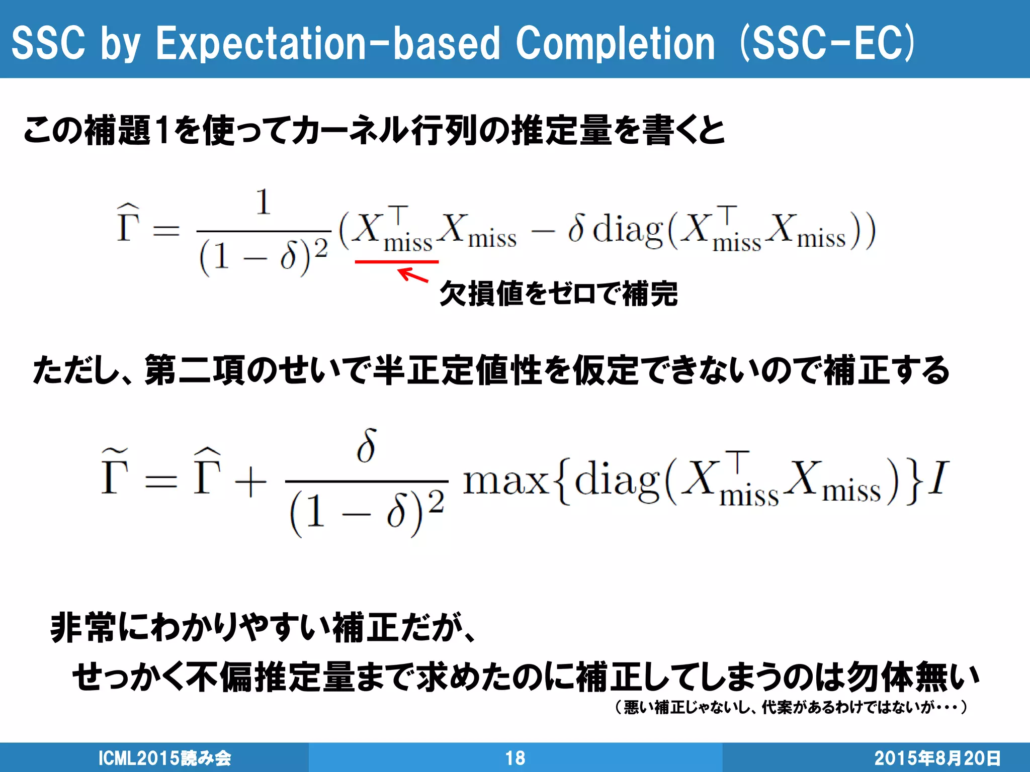 SSC by Expectation-based Completion (SSC-EC)
この補題1を使ってカーネル行列の推定量を書くと
2015年8月20日ICML2015読み会 18
欠損値をゼロで補完
ただし、第二項のせいで半正定値性を仮定できないので補正する
非常にわかりやすい補正だが、
せっかく不偏推定量まで求めたのに補正してしまうのは勿体無い
（悪い補正じゃないし、代案があるわけではないが・・・）
 
