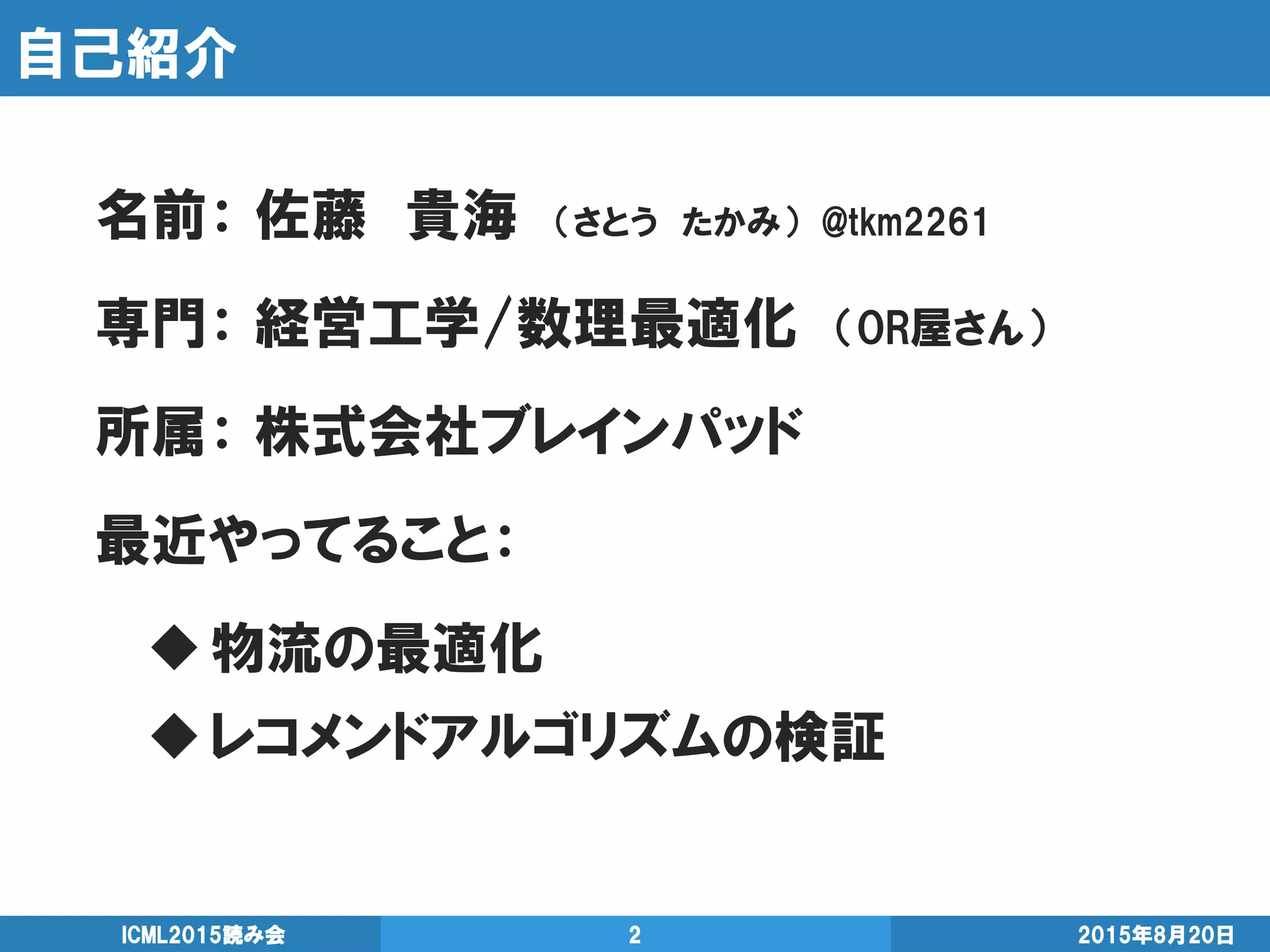 自己紹介
2015年8月20日ICML2015読み会 2
名前： 佐藤 貴海 （さとう たかみ） @tkm2261
専門： 経営工学/数理最適化 （OR屋さん）
所属： 株式会社ブレインパッド
最近やってること：
物流の最適化
レコメンドアルゴリズムの検証
 