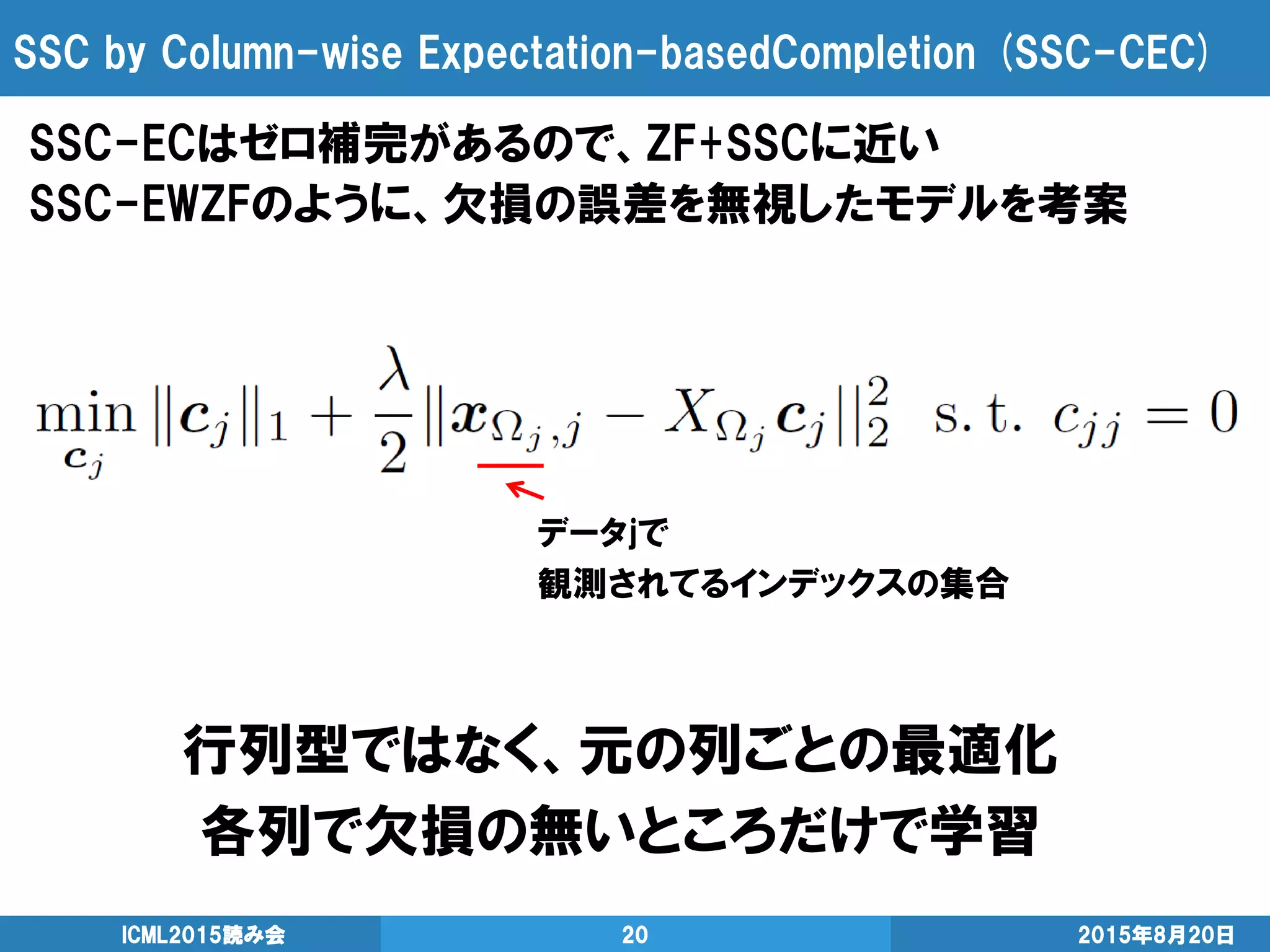 SSC by Column-wise Expectation-basedCompletion (SSC-CEC)
SSC-ECはゼロ補完があるので、ZF+SSCに近い
SSC-EWZFのように、欠損の誤差を無視したモデルを考案
2015年8月20日ICML2015読み会 20
行列型ではなく、元の列ごとの最適化
各列で欠損の無いところだけで学習
データjで
観測されてるインデックスの集合
 