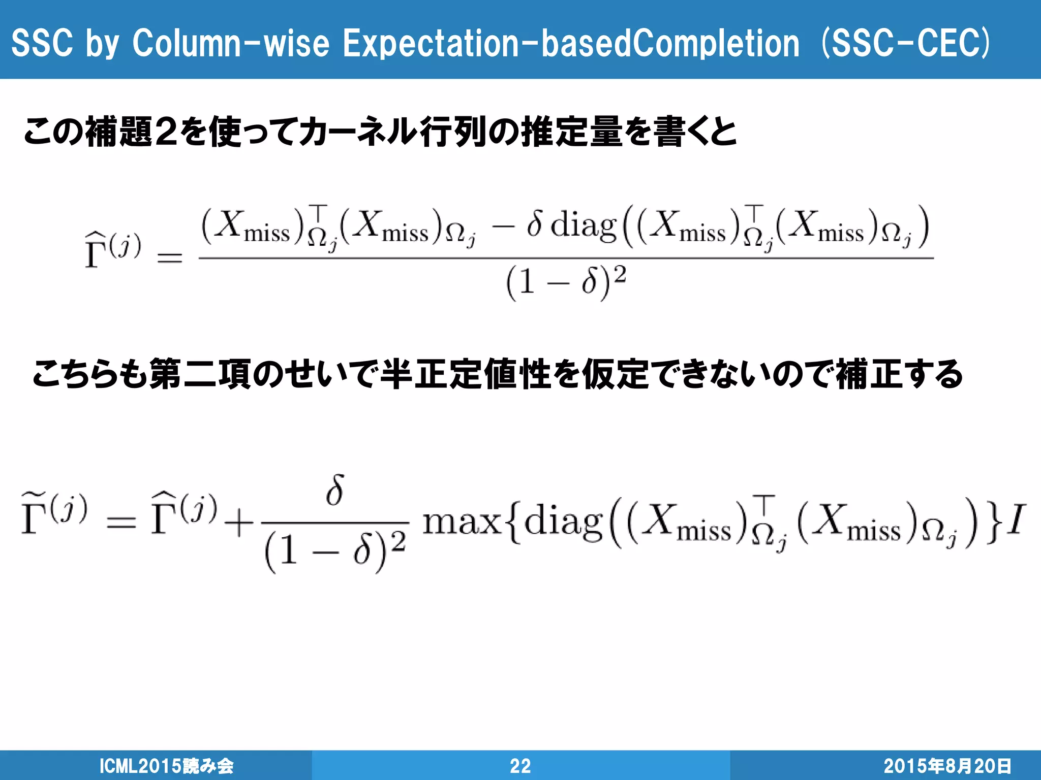 SSC by Column-wise Expectation-basedCompletion (SSC-CEC)
2015年8月20日ICML2015読み会 22
この補題２を使ってカーネル行列の推定量を書くと
こちらも第二項のせいで半正定値性を仮定できないので補正する
 
