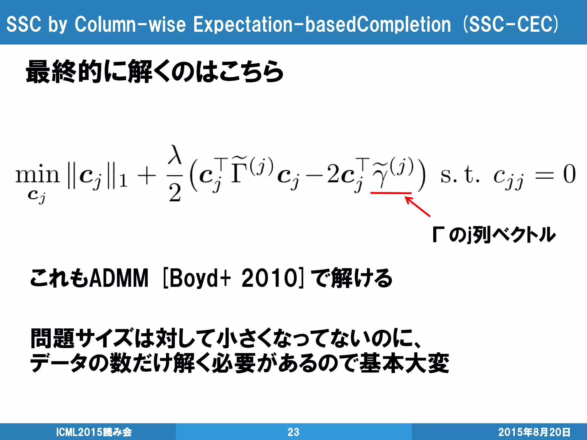 SSC by Column-wise Expectation-basedCompletion (SSC-CEC)
2015年8月20日ICML2015読み会 23
最終的に解くのはこちら
これもADMM [Boyd+ 2010]で解ける
問題サイズは対して小さくなってないのに、
データの数だけ解く必要があるので基本大変
Γのj列ベクトル
 
