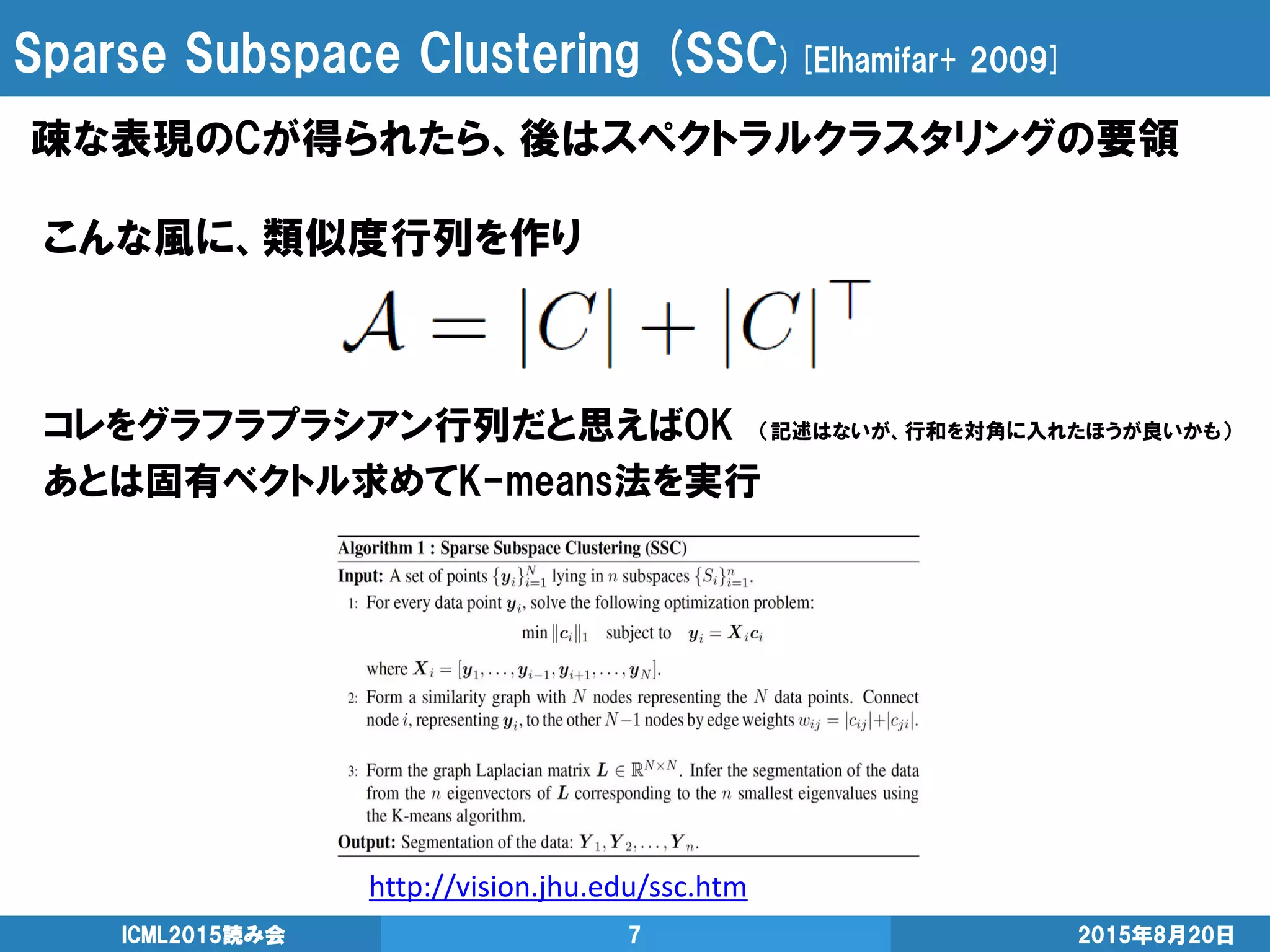 Sparse Subspace Clustering (SSC)[Elhamifar+ 2009]
疎な表現のCが得られたら、後はスペクトラルクラスタリングの要領
2015年8月20日ICML2015読み会 7
こんな風に、類似度行列を作り
コレをグラフラプラシアン行列だと思えばOK （記述はないが、行和を対角に入れたほうが良いかも）
あとは固有ベクトル求めてK-means法を実行
http://vision.jhu.edu/ssc.htm
 