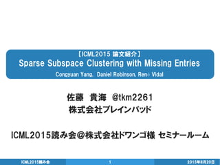 【ICML2015 論文紹介】
Sparse Subspace Clustering with Missing Entries
Congyuan Yang, Daniel Robinson, René Vidal
佐藤 貴海 @tkm2261
株式会社ブレインパッド
2015年8月20日ICML2015読み会 1
ICML2015読み会＠株式会社ドワンゴ様 セミナールーム
 