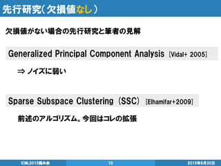 先行研究（欠損値なし）
2015年8月20日ICML2015読み会 10
欠損値がない場合の先行研究と筆者の見解
Generalized Principal Component Analysis [Vidal+ 2005]
⇒ ノイズに弱い
Sparse Subspace Clustering (SSC) [Elhamifar+2009]
前述のアルゴリズム。今回はコレの拡張
 