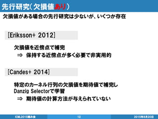 先行研究（欠損値あり）
2015年8月20日ICML2015読み会 12
欠損値がある場合の先行研究は少ないが、いくつか存在
[Eriksson+ 2012]
欠損値を近傍点で補完
⇒ 保持する近傍点が多く必要で非実用的
[Candes+ 2014]
特定のカーネル行列の欠損値を期待値で補完し
Danzig Selectorで学習
⇒ 期待値の計算方法が与えられていない
 
