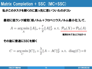 Matrix Completion + SSC (MC+SSC)
私がこのタスクを解くのに真っ先に思いついたのがコレ
2015年8月20日ICML2015読み会 14
最初に低ランク補完（核ノルム＋フロベニウスノルム最小化）して、
その後に普通にSSCを解く
観測されてるところはX=A
 