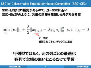 SSC by Column-wise Expectation-basedCompletion (SSC-CEC)
SSC-ECはゼロ補完があるので、ZF+SSCに近い
SSC-EWZFのように、欠損の誤差を無視したモデルを考案
2015年8月20日ICML2015読み会 20
行列型ではなく、元の列ごとの最適化
各列で欠損の無いところだけで学習
データjで
観測されてるインデックスの集合
 