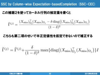 SSC by Column-wise Expectation-basedCompletion (SSC-CEC)
2015年8月20日ICML2015読み会 22
この補題２を使ってカーネル行列の推定量を書くと
こちらも第二項のせいで半正定値性を仮定できないので補正する
 