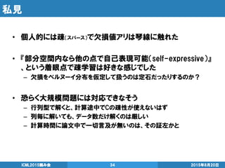 私見
2015年8月20日ICML2015読み会 34
• 個人的には疎（スパース）で欠損値アリは琴線に触れた
• 『部分空間内なら他の点で自己表現可能（self-expressive）』
、という着眼点で疎学習は好きな感じでした
– 欠損をベルヌーイ分布を仮定して扱うのは定石だったりするのか？
• 恐らく大規模問題には対応できなそう
– 行列型で解くと、計算途中でCの疎性が使えないはず
– 列毎に解いても、データ数だけ解くのは厳しい
– 計算時間に論文中で一切言及が無いのは、その証左かと
 