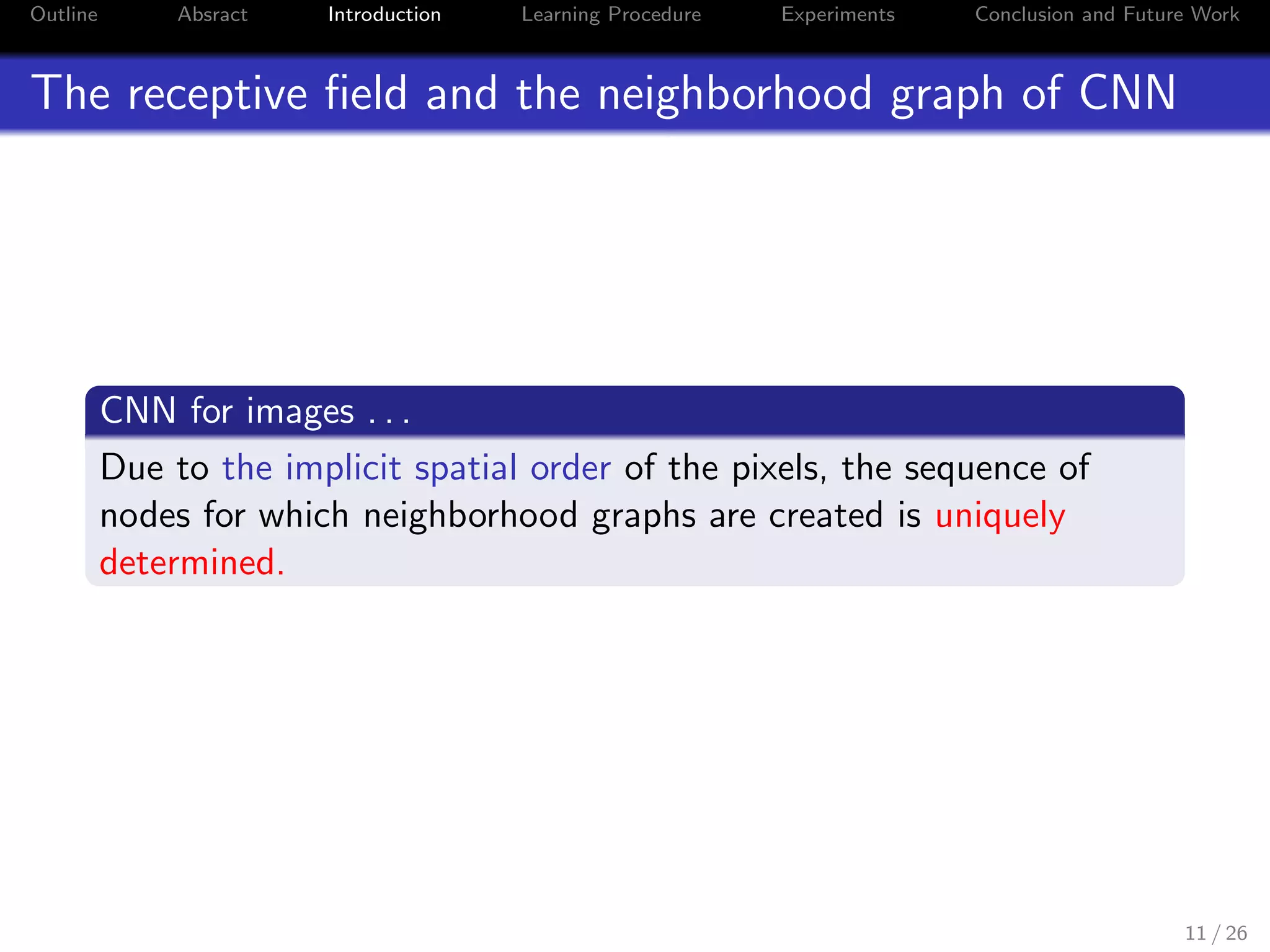 Outline Absract Introduction Learning Procedure Experiments Conclusion and Future Work
The receptive ﬁeld and the neighborhood graph of CNN
CNN for images . . .
Due to the implicit spatial order of the pixels, the sequence of
nodes for which neighborhood graphs are created is uniquely
determined.
11 / 26
 