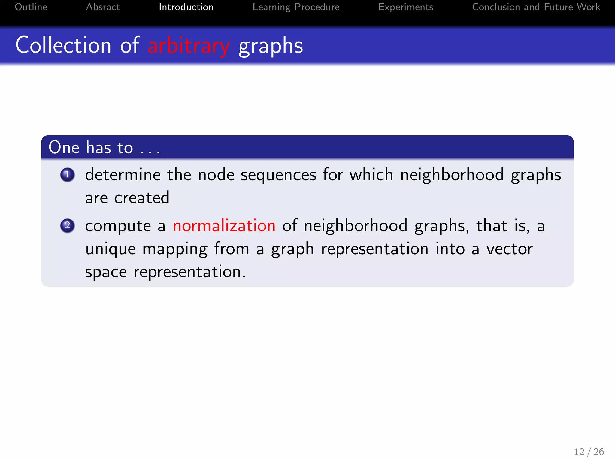 Outline Absract Introduction Learning Procedure Experiments Conclusion and Future Work
Collection of arbitrary graphs
One has to . . .
1 determine the node sequences for which neighborhood graphs
are created
2 compute a normalization of neighborhood graphs, that is, a
unique mapping from a graph representation into a vector
space representation.
12 / 26
 