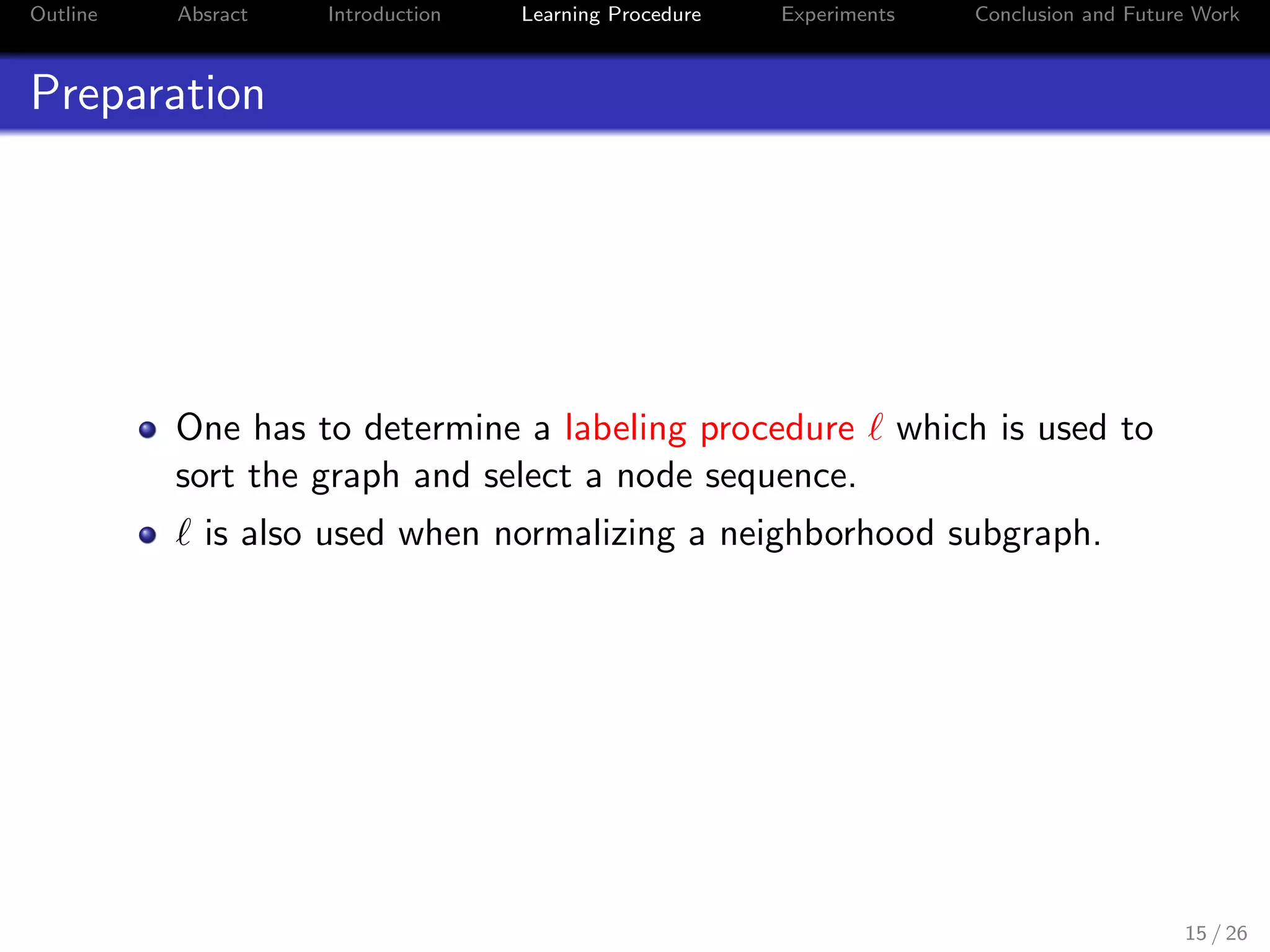 Outline Absract Introduction Learning Procedure Experiments Conclusion and Future Work
Preparation
One has to determine a labeling procedure ℓ which is used to
sort the graph and select a node sequence.
ℓ is also used when normalizing a neighborhood subgraph.
15 / 26
 