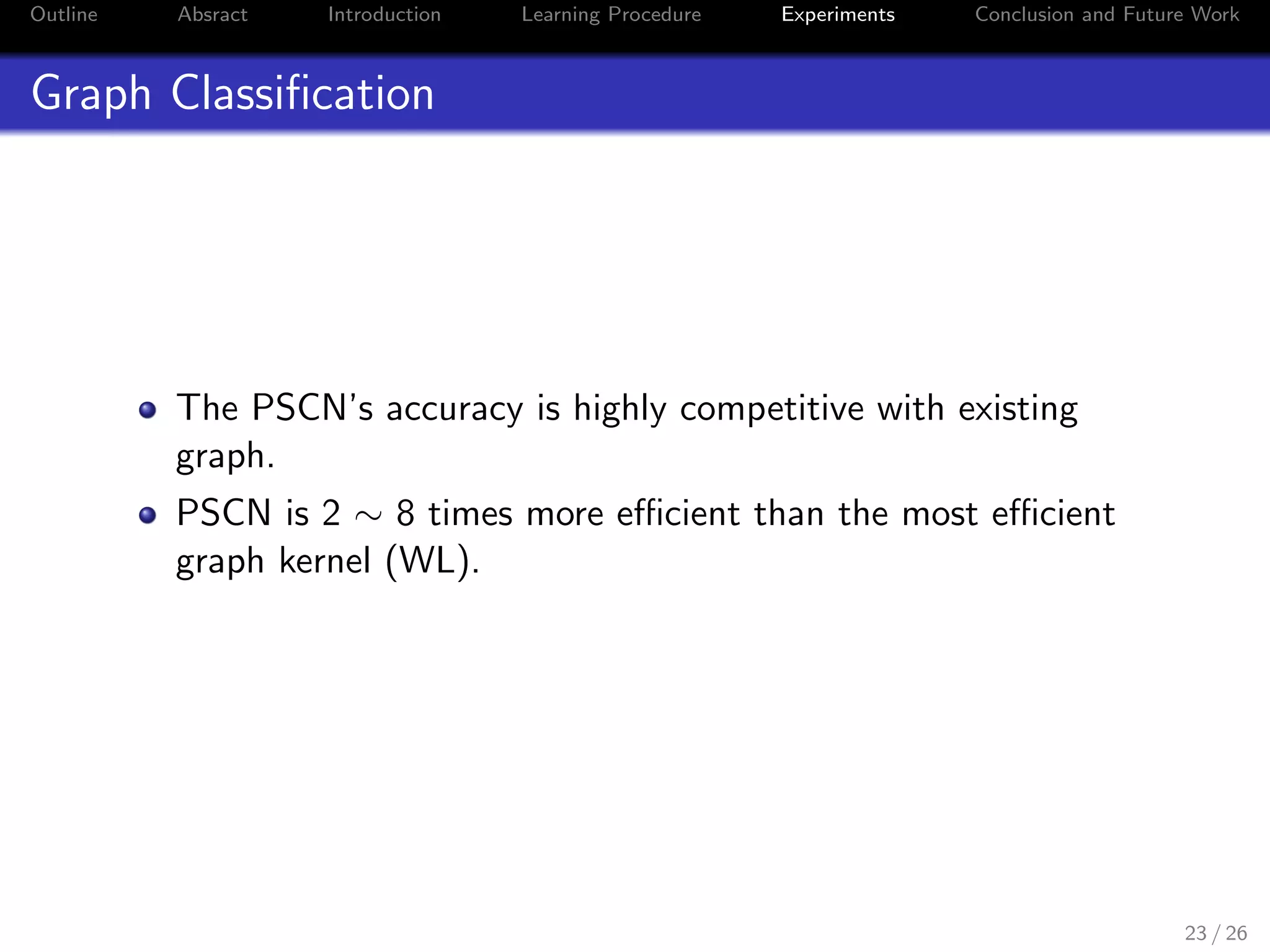 Outline Absract Introduction Learning Procedure Experiments Conclusion and Future Work
Graph Classiﬁcation
The PSCN’s accuracy is highly competitive with existing
graph.
PSCN is 2 ∼ 8 times more eﬃcient than the most eﬃcient
graph kernel (WL).
23 / 26
 