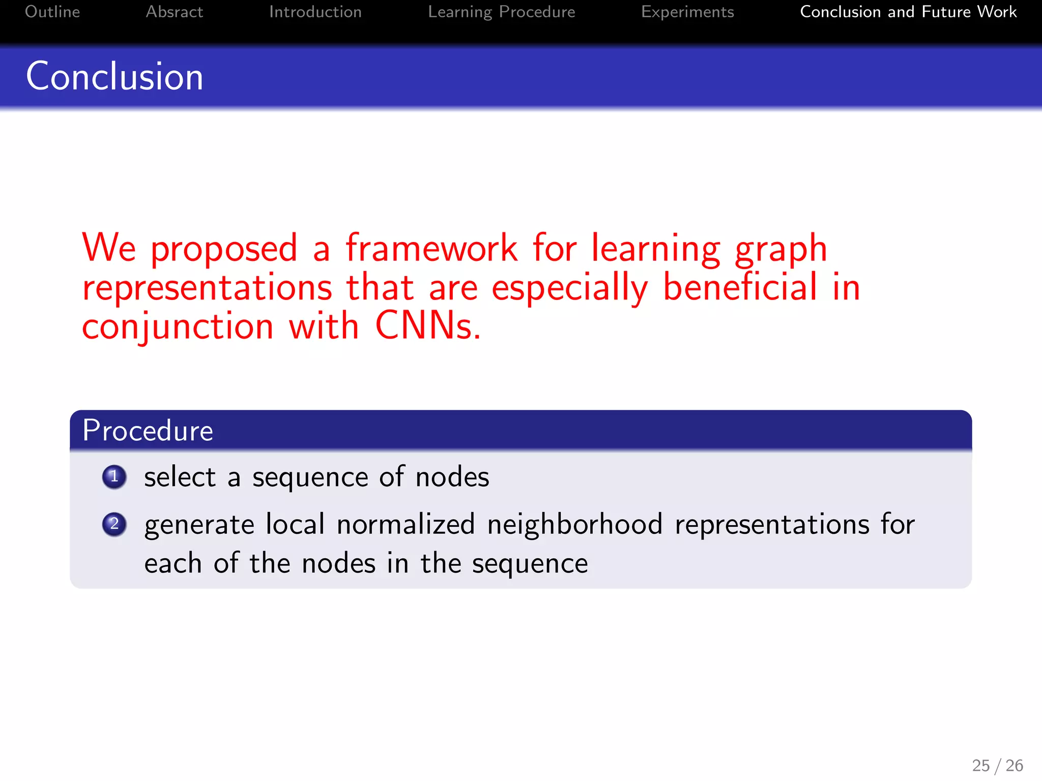 Outline Absract Introduction Learning Procedure Experiments Conclusion and Future Work
Conclusion
We proposed a framework for learning graph
representations that are especially beneﬁcial in
conjunction with CNNs.
Procedure
1 select a sequence of nodes
2 generate local normalized neighborhood representations for
each of the nodes in the sequence
25 / 26
 