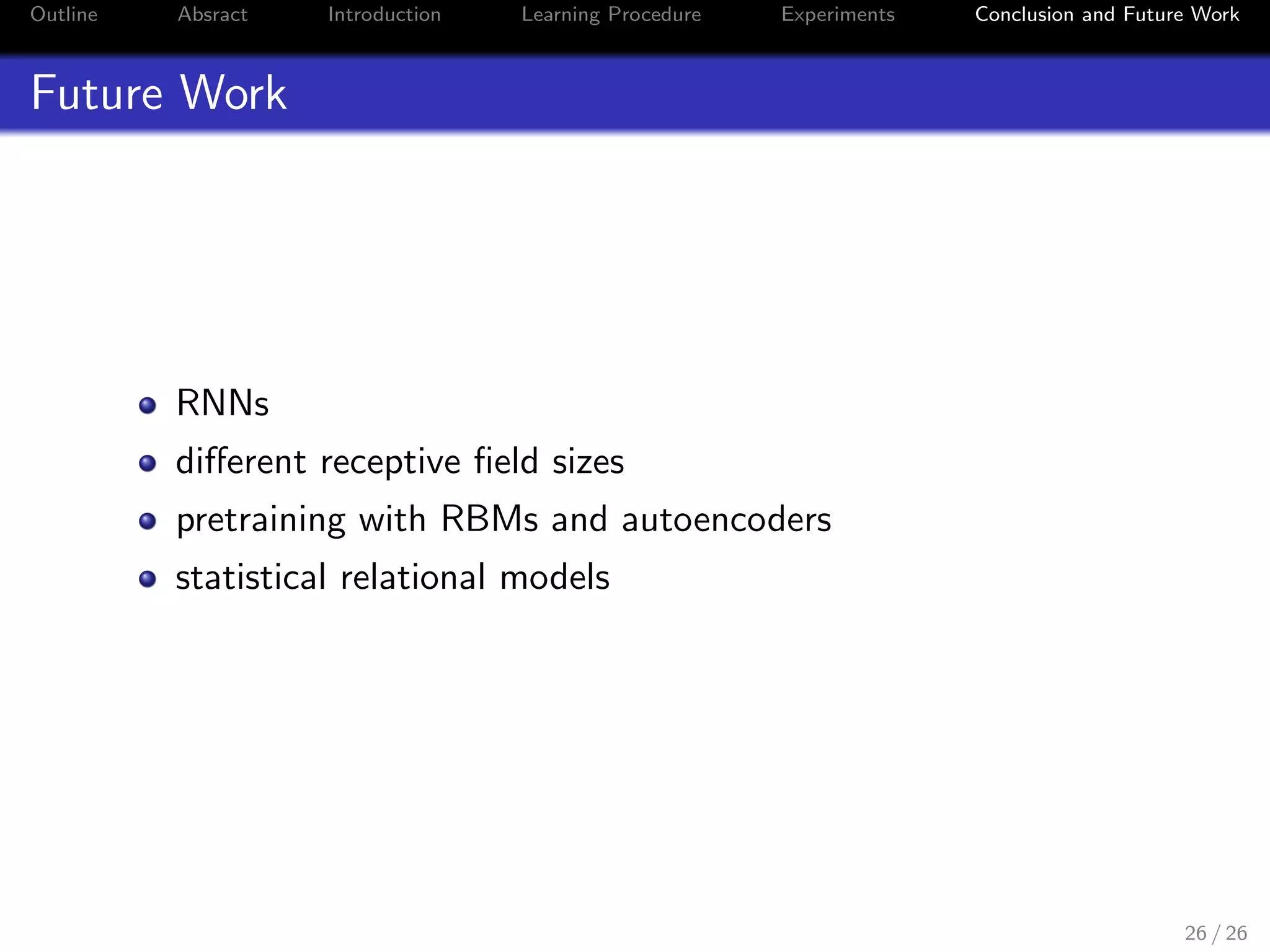 Outline Absract Introduction Learning Procedure Experiments Conclusion and Future Work
Future Work
RNNs
diﬀerent receptive ﬁeld sizes
pretraining with RBMs and autoencoders
statistical relational models
26 / 26
 