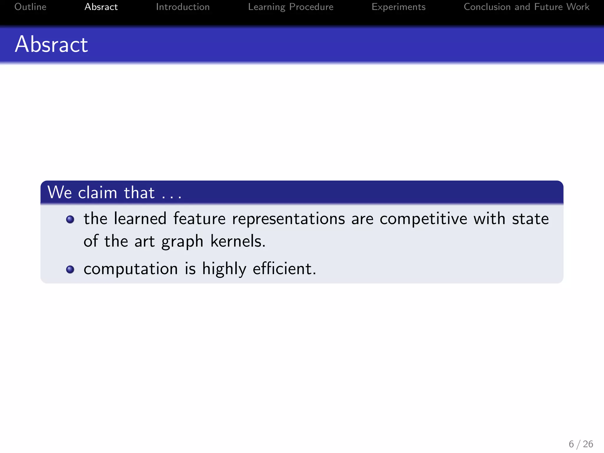 Outline Absract Introduction Learning Procedure Experiments Conclusion and Future Work
Absract
We claim that . . .
the learned feature representations are competitive with state
of the art graph kernels.
computation is highly eﬃcient.
6 / 26
 