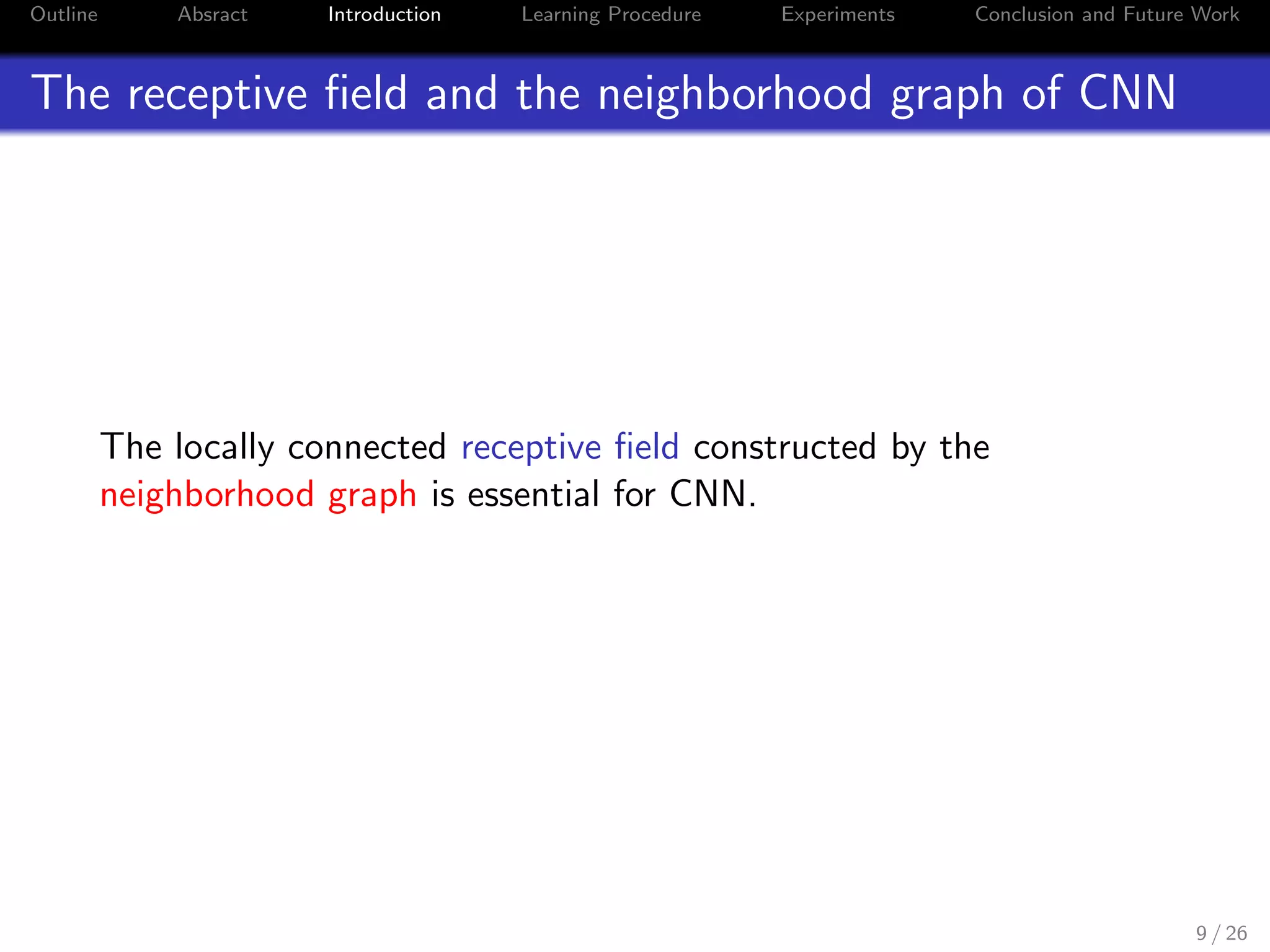 Outline Absract Introduction Learning Procedure Experiments Conclusion and Future Work
The receptive ﬁeld and the neighborhood graph of CNN
The locally connected receptive ﬁeld constructed by the
neighborhood graph is essential for CNN.
9 / 26
 