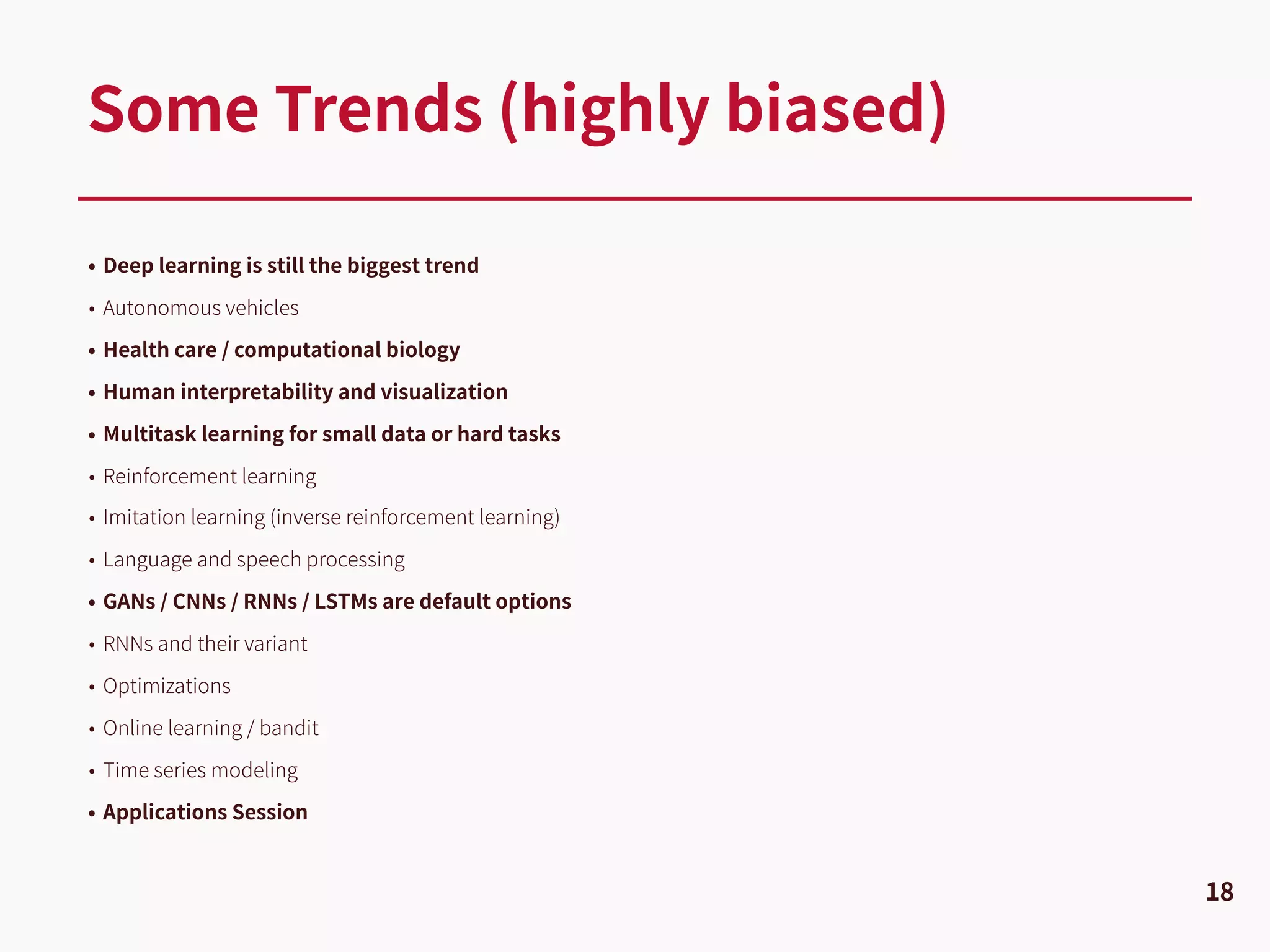 • Deep learning is still the biggest trend
• Autonomous vehicles
• Health care / computational biology
• Human interpretability and visualization
• Multitask learning for small data or hard tasks
• Reinforcement learning
• Imitation learning (inverse reinforcement learning)
• Language and speech processing
• GANs / CNNs / RNNs / LSTMs are default options
• RNNs and their variant
• Optimizations
• Online learning / bandit
• Time series modeling
• Applications Session
Some Trends (highly biased)
18
 