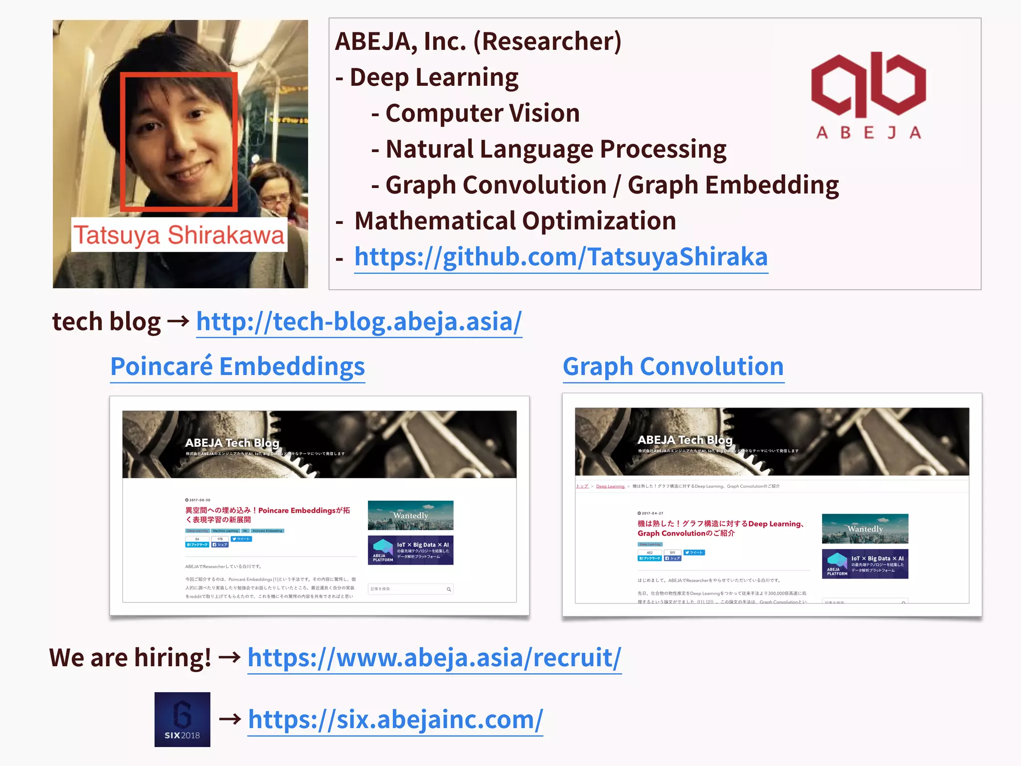 ABEJA, Inc. (Researcher)
- Deep Learning
- Computer Vision
- Natural Language Processing
- Graph Convolution / Graph Embedding
- Mathematical Optimization
- https://github.com/TatsuyaShiraka
tech blog → http://tech-blog.abeja.asia/
Poincaré Embeddings Graph Convolution
We are hiring! → https://www.abeja.asia/recruit/
→ https://six.abejainc.com/
 