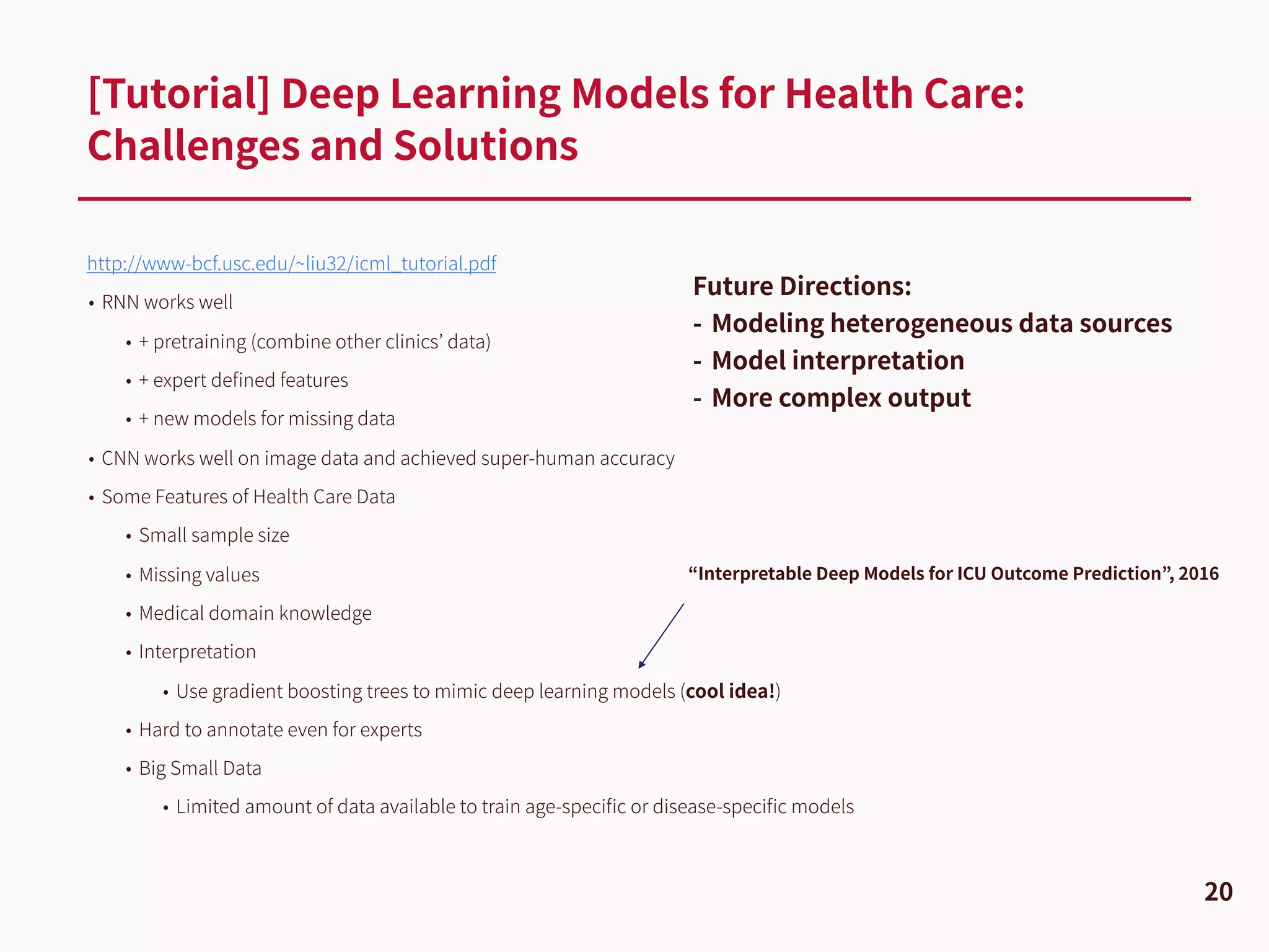http://www-bcf.usc.edu/~liu32/icml_tutorial.pdf
• RNN works well
• + pretraining (combine other clinics’ data)
• + expert deﬁned features
• + new models for missing data
• CNN works well on image data and achieved super-human accuracy
• Some Features of Health Care Data
• Small sample size
• Missing values
• Medical domain knowledge
• Interpretation
• Use gradient boosting trees to mimic deep learning models (cool idea!)
• Hard to annotate even for experts
• Big Small Data
• Limited amount of data available to train age-speciﬁc or disease-speciﬁc models
[Tutorial] Deep Learning Models for Health Care:
Challenges and Solutions
20
Future Directions:
- Modeling heterogeneous data sources
- Model interpretation
- More complex output
“Interpretable Deep Models for ICU Outcome Prediction”, 2016
 
