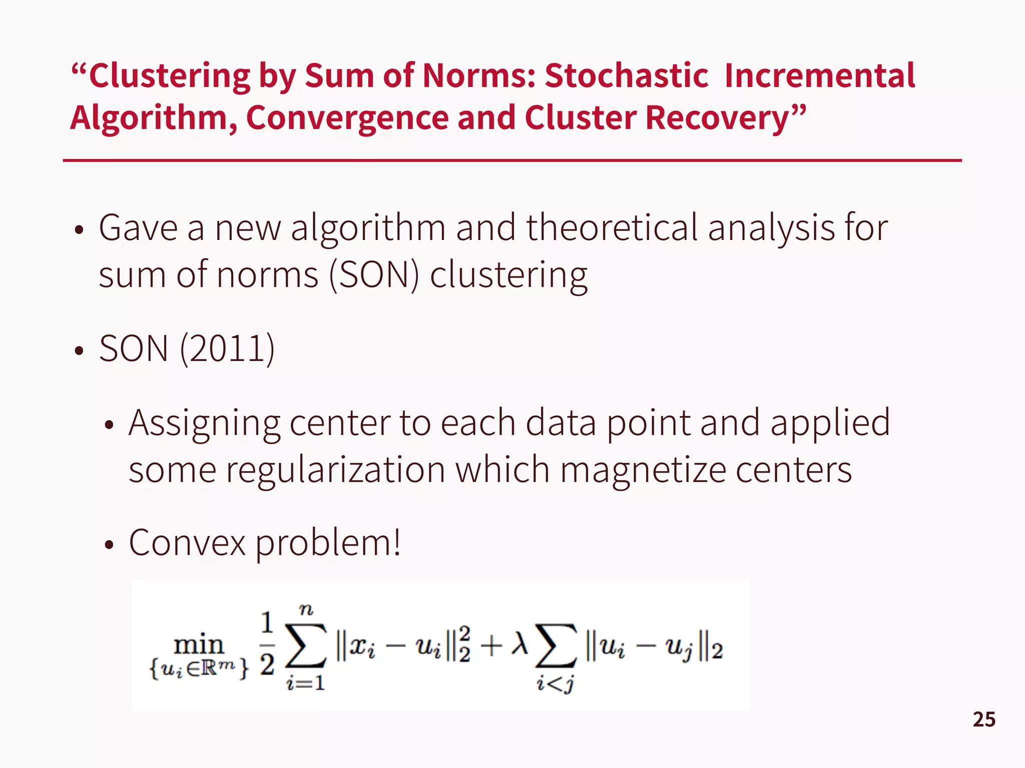 • Gave a new algorithm and theoretical analysis for
sum of norms (SON) clustering
• SON (2011)
• Assigning center to each data point and applied
some regularization which magnetize centers
• Convex problem!
“Clustering by Sum of Norms: Stochastic Incremental
Algorithm, Convergence and Cluster Recovery”
25
 