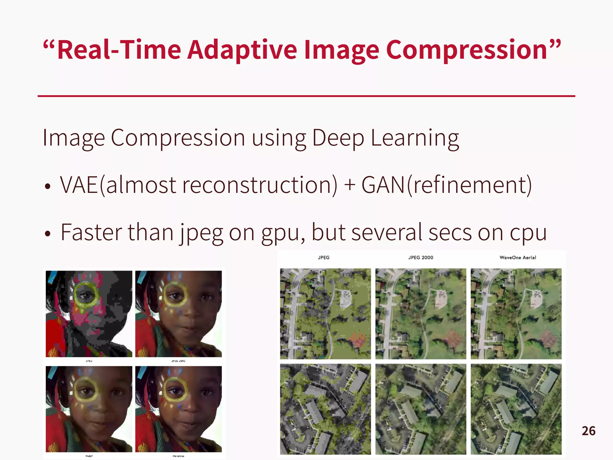 Image Compression using Deep Learning
• VAE(almost reconstruction) + GAN(reﬁnement)
• Faster than jpeg on gpu, but several secs on cpu
“Real-Time Adaptive Image Compression”
26
 