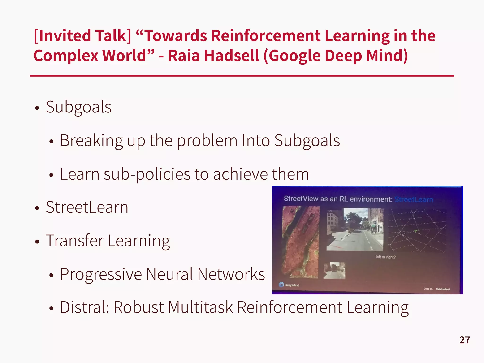 • Subgoals
• Breaking up the problem Into Subgoals
• Learn sub-policies to achieve them
• StreetLearn
• Transfer Learning
• Progressive Neural Networks
• Distral: Robust Multitask Reinforcement Learning
[Invited Talk] “Towards Reinforcement Learning in the
Complex World” - Raia Hadsell (Google Deep Mind)
27
 