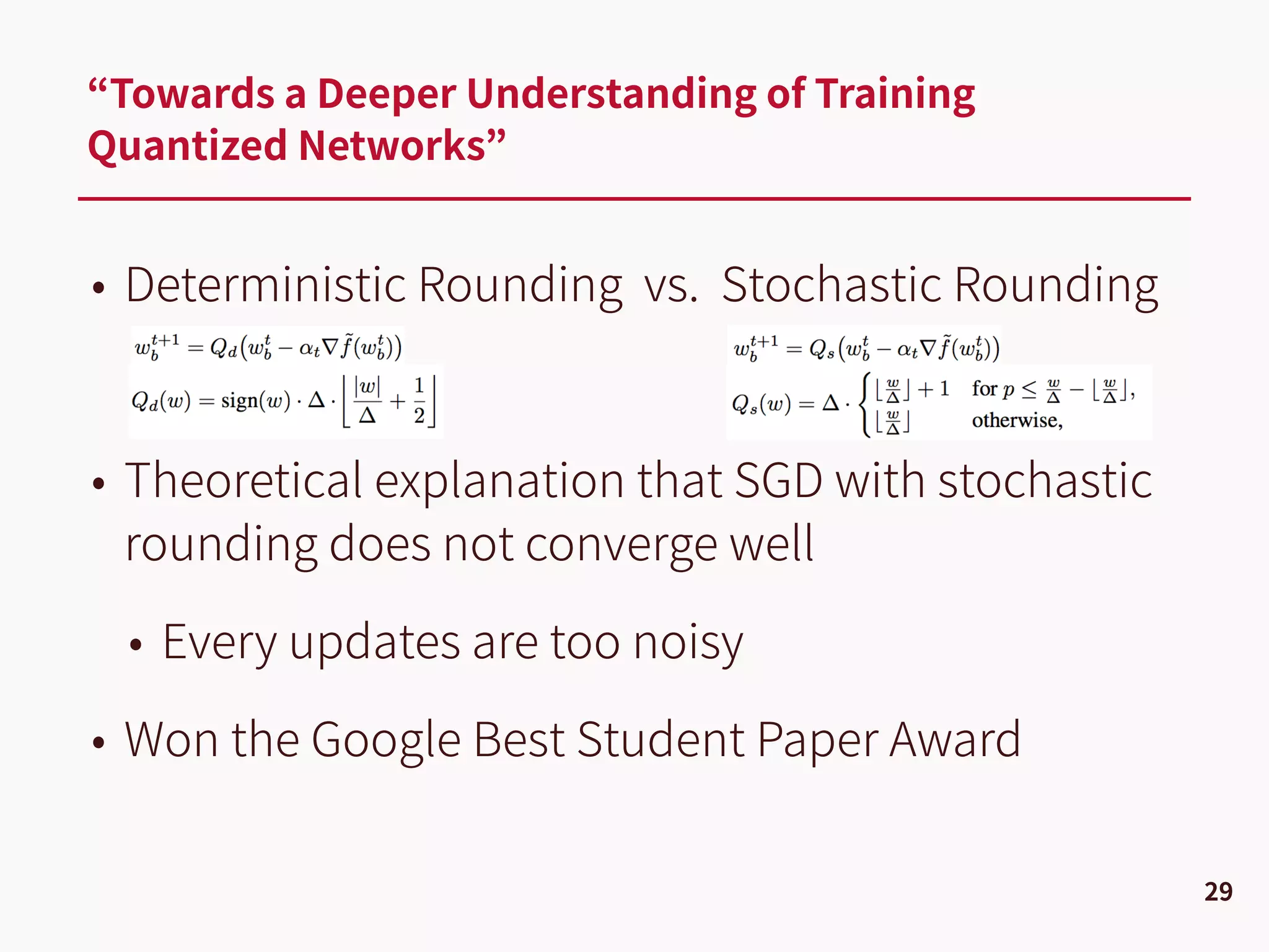 • Deterministic Rounding vs. Stochastic Rounding
• Theoretical explanation that SGD with stochastic
rounding does not converge well
• Every updates are too noisy
• Won the Google Best Student Paper Award
“Towards a Deeper Understanding of Training
Quantized Networks”
29
 