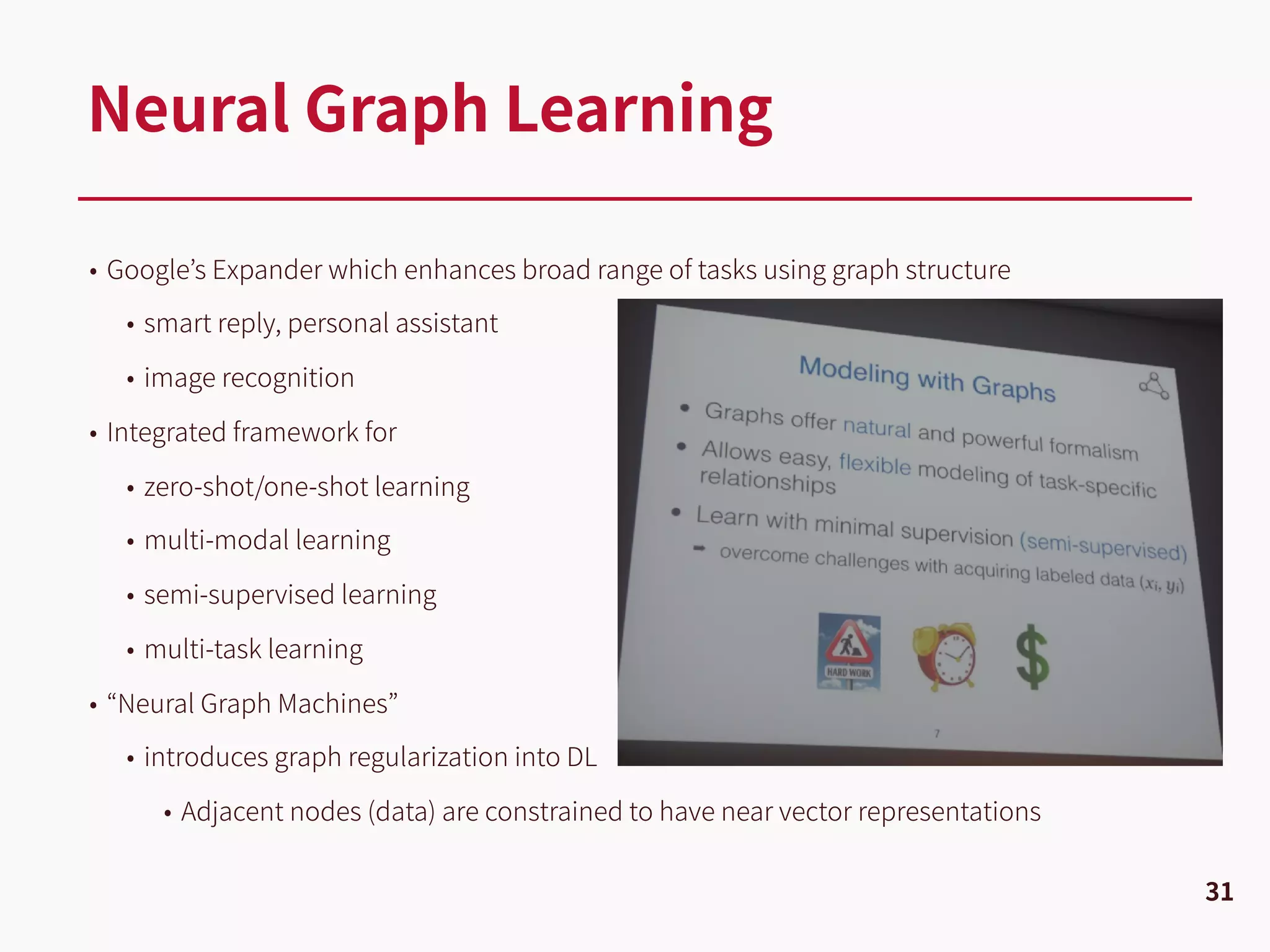 • Google’s Expander which enhances broad range of tasks using graph structure
• smart reply, personal assistant
• image recognition
• Integrated framework for
• zero-shot/one-shot learning
• multi-modal learning
• semi-supervised learning
• multi-task learning
• “Neural Graph Machines”
• introduces graph regularization into DL
• Adjacent nodes (data) are constrained to have near vector representations
Neural Graph Learning
31
 